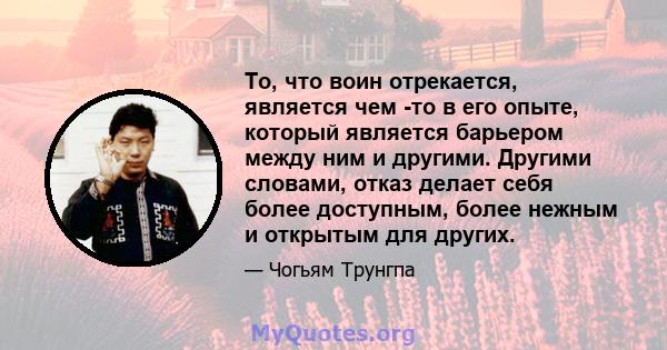 То, что воин отрекается, является чем -то в его опыте, который является барьером между ним и другими. Другими словами, отказ делает себя более доступным, более нежным и открытым для других.