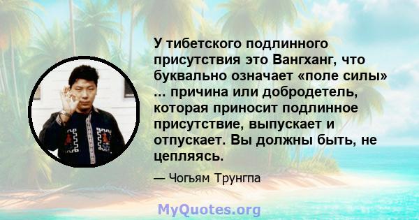 У тибетского подлинного присутствия это Вангханг, что буквально означает «поле силы» ... причина или добродетель, которая приносит подлинное присутствие, выпускает и отпускает. Вы должны быть, не цепляясь.