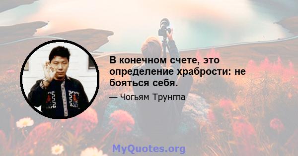 В конечном счете, это определение храбрости: не бояться себя.