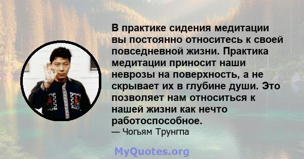 В практике сидения медитации вы постоянно относитесь к своей повседневной жизни. Практика медитации приносит наши неврозы на поверхность, а не скрывает их в глубине души. Это позволяет нам относиться к нашей жизни как