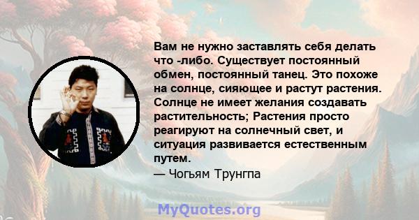 Вам не нужно заставлять себя делать что -либо. Существует постоянный обмен, постоянный танец. Это похоже на солнце, сияющее и растут растения. Солнце не имеет желания создавать растительность; Растения просто реагируют