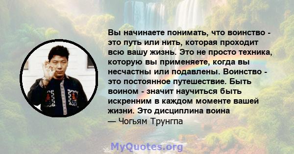 Вы начинаете понимать, что воинство - это путь или нить, которая проходит всю вашу жизнь. Это не просто техника, которую вы применяете, когда вы несчастны или подавлены. Воинство - это постоянное путешествие. Быть