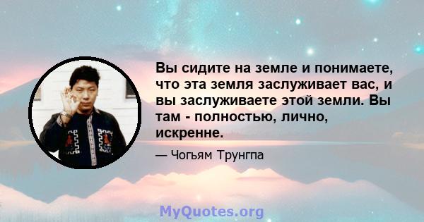 Вы сидите на земле и понимаете, что эта земля заслуживает вас, и вы заслуживаете этой земли. Вы там - полностью, лично, искренне.