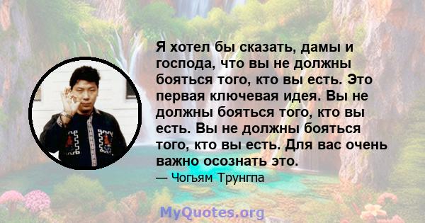 Я хотел бы сказать, дамы и господа, что вы не должны бояться того, кто вы есть. Это первая ключевая идея. Вы не должны бояться того, кто вы есть. Вы не должны бояться того, кто вы есть. Для вас очень важно осознать это.