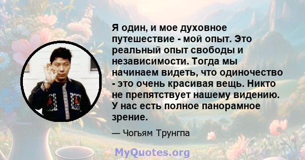 Я один, и мое духовное путешествие - мой опыт. Это реальный опыт свободы и независимости. Тогда мы начинаем видеть, что одиночество - это очень красивая вещь. Никто не препятствует нашему видению. У нас есть полное