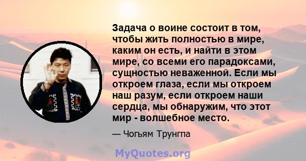 Задача о воине состоит в том, чтобы жить полностью в мире, каким он есть, и найти в этом мире, со всеми его парадоксами, сущностью неваженной. Если мы откроем глаза, если мы откроем наш разум, если откроем наши сердца,