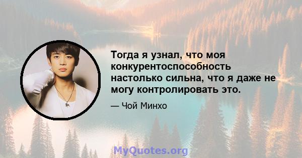 Тогда я узнал, что моя конкурентоспособность настолько сильна, что я даже не могу контролировать это.