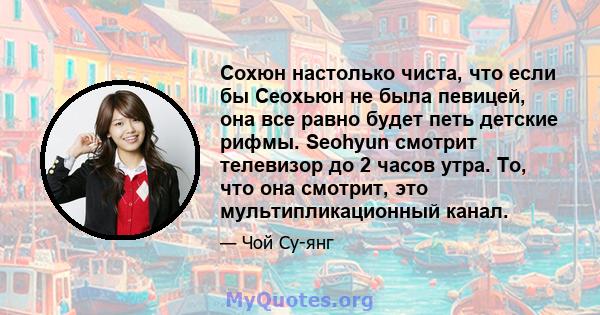 Сохюн настолько чиста, что если бы Сеохьюн не была певицей, она все равно будет петь детские рифмы. Seohyun смотрит телевизор до 2 часов утра. То, что она смотрит, это мультипликационный канал.