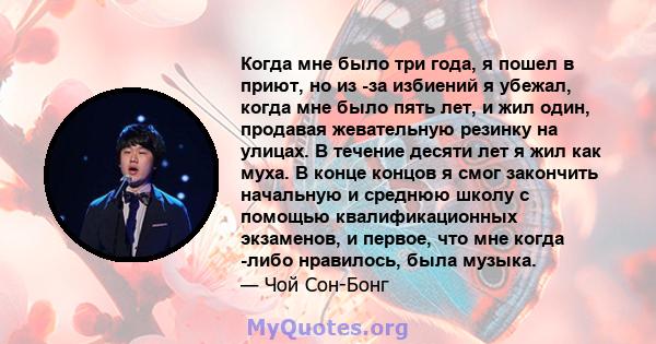 Когда мне было три года, я пошел в приют, но из -за избиений я убежал, когда мне было пять лет, и жил один, продавая жевательную резинку на улицах. В течение десяти лет я жил как муха. В конце концов я смог закончить