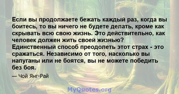 Если вы продолжаете бежать каждый раз, когда вы боитесь, то вы ничего не будете делать, кроме как скрывать всю свою жизнь. Это действительно, как человек должен жить своей жизнью? Единственный способ преодолеть этот