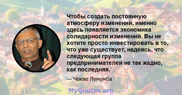 Чтобы создать постоянную атмосферу изменений, именно здесь появляется экономика солидарности изменений. Вы не хотите просто инвестировать в то, что уже существует, надеясь, что следующая группа предпринимателей не так