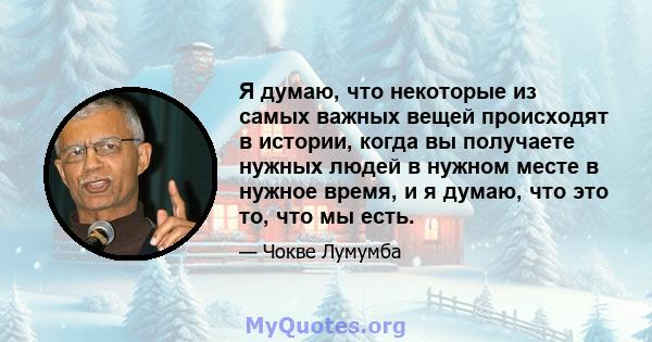 Я думаю, что некоторые из самых важных вещей происходят в истории, когда вы получаете нужных людей в нужном месте в нужное время, и я думаю, что это то, что мы есть.