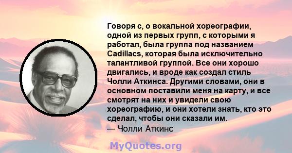 Говоря с, о вокальной хореографии, одной из первых групп, с которыми я работал, была группа под названием Cadillacs, которая была исключительно талантливой группой. Все они хорошо двигались, и вроде как создал стиль