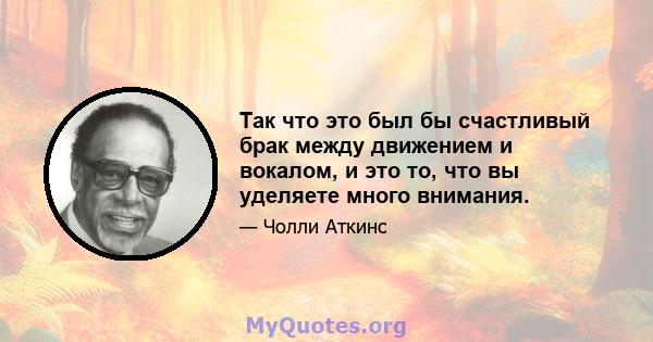 Так что это был бы счастливый брак между движением и вокалом, и это то, что вы уделяете много внимания.