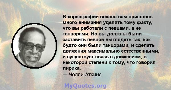 В хореографии вокала вам пришлось много внимания уделять тому факту, что вы работали с певцами, а не танцорами. Но вы должны были заставить певцов выглядеть так, как будто они были танцорами, и сделать движения