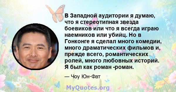 В Западной аудитории я думаю, что я стереотипная звезда боевиков или что я всегда играю наемников или убийц. Но в Гонконге я сделал много комедии, много драматических фильмов и, прежде всего, романтических ролей, много