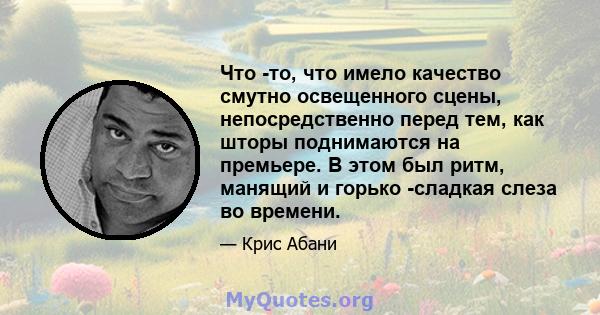 Что -то, что имело качество смутно освещенного сцены, непосредственно перед тем, как шторы поднимаются на премьере. В этом был ритм, манящий и горько -сладкая слеза во времени.