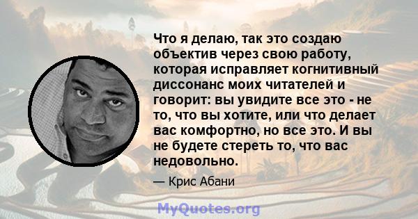 Что я делаю, так это создаю объектив через свою работу, которая исправляет когнитивный диссонанс моих читателей и говорит: вы увидите все это - не то, что вы хотите, или что делает вас комфортно, но все это. И вы не