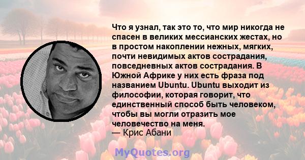 Что я узнал, так это то, что мир никогда не спасен в великих мессианских жестах, но в простом накоплении нежных, мягких, почти невидимых актов сострадания, повседневных актов сострадания. В Южной Африке у них есть фраза 