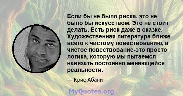 Если бы не было риска, это не было бы искусством. Это не стоит делать. Есть риск даже в сказке. Художественная литература ближе всего к чистому повествованию, а чистое повествование-это просто логика, которую мы