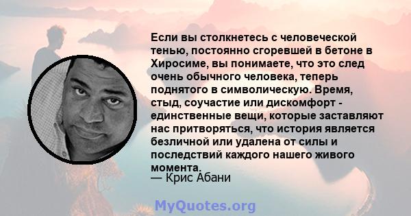 Если вы столкнетесь с человеческой тенью, постоянно сгоревшей в бетоне в Хиросиме, вы понимаете, что это след очень обычного человека, теперь поднятого в символическую. Время, стыд, соучастие или дискомфорт -