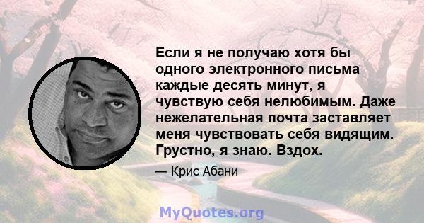 Если я не получаю хотя бы одного электронного письма каждые десять минут, я чувствую себя нелюбимым. Даже нежелательная почта заставляет меня чувствовать себя видящим. Грустно, я знаю. Вздох.