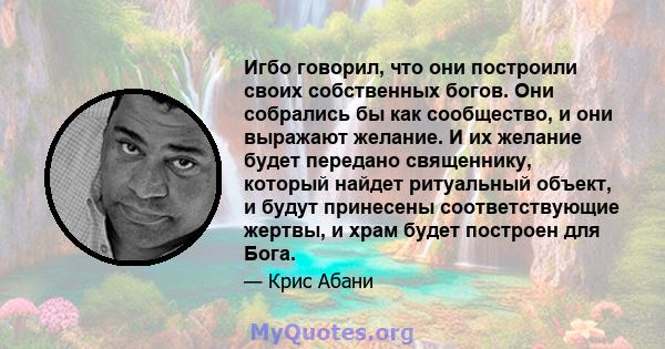 Игбо говорил, что они построили своих собственных богов. Они собрались бы как сообщество, и они выражают желание. И их желание будет передано священнику, который найдет ритуальный объект, и будут принесены