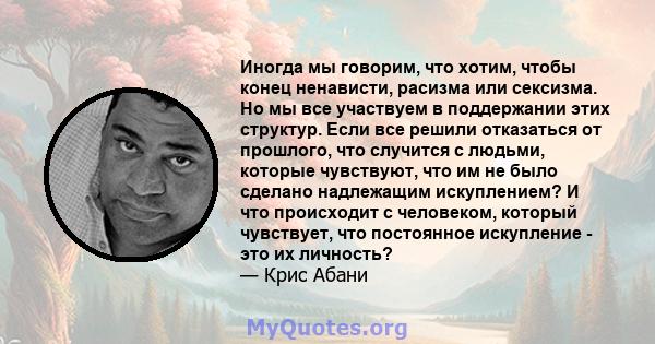 Иногда мы говорим, что хотим, чтобы конец ненависти, расизма или сексизма. Но мы все участвуем в поддержании этих структур. Если все решили отказаться от прошлого, что случится с людьми, которые чувствуют, что им не