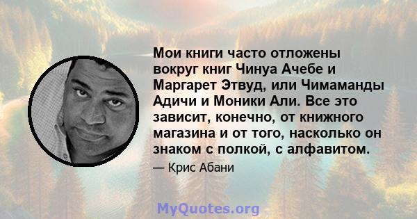 Мои книги часто отложены вокруг книг Чинуа Ачебе и Маргарет Этвуд, или Чимаманды Адичи и Моники Али. Все это зависит, конечно, от книжного магазина и от того, насколько он знаком с полкой, с алфавитом.