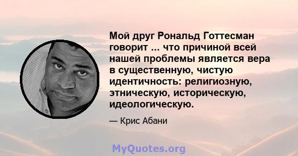 Мой друг Рональд Готтесман говорит ... что причиной всей нашей проблемы является вера в существенную, чистую идентичность: религиозную, этническую, историческую, идеологическую.