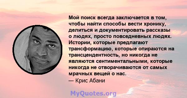 Мой поиск всегда заключается в том, чтобы найти способы вести хронику, делиться и документировать рассказы о людях, просто повседневных людях. Истории, которые предлагают трансформацию, которые опираются на