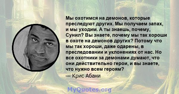 Мы охотимся на демонов, которые преследуют других. Мы получаем запах, и мы уходим. А ты знаешь, почему, Сунил? Вы знаете, почему мы так хороши в охоте на демонов других? Потому что мы так хороши, даже одарены, в