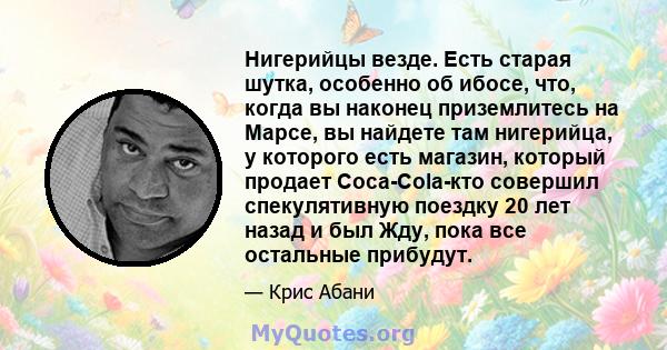 Нигерийцы везде. Есть старая шутка, особенно об ибосе, что, когда вы наконец приземлитесь на Марсе, вы найдете там нигерийца, у которого есть магазин, который продает Coca-Cola-кто совершил спекулятивную поездку 20 лет