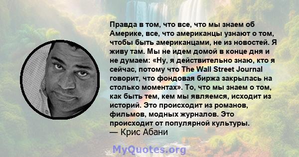 Правда в том, что все, что мы знаем об Америке, все, что американцы узнают о том, чтобы быть американцами, не из новостей. Я живу там. Мы не идем домой в конце дня и не думаем: «Ну, я действительно знаю, кто я сейчас,