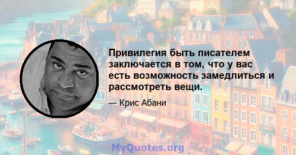 Привилегия быть писателем заключается в том, что у вас есть возможность замедлиться и рассмотреть вещи.