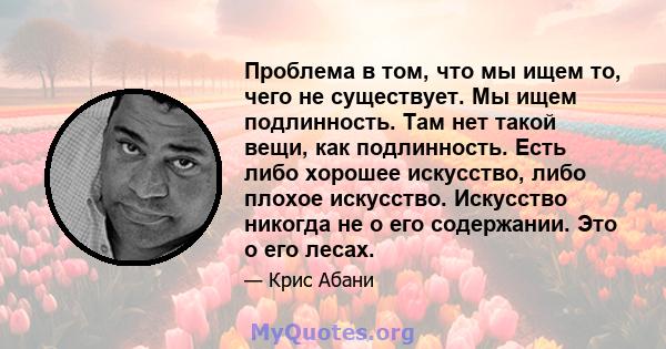 Проблема в том, что мы ищем то, чего не существует. Мы ищем подлинность. Там нет такой вещи, как подлинность. Есть либо хорошее искусство, либо плохое искусство. Искусство никогда не о его содержании. Это о его лесах.