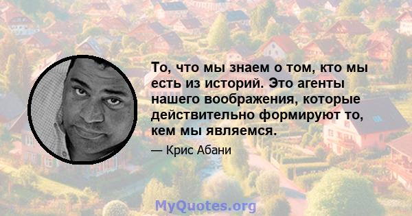 То, что мы знаем о том, кто мы есть из историй. Это агенты нашего воображения, которые действительно формируют то, кем мы являемся.