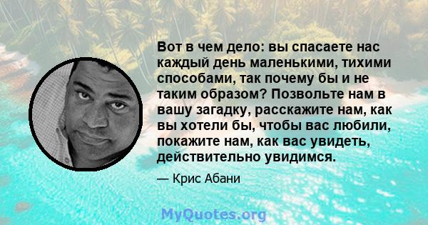 Вот в чем дело: вы спасаете нас каждый день маленькими, тихими способами, так почему бы и не таким образом? Позвольте нам в вашу загадку, расскажите нам, как вы хотели бы, чтобы вас любили, покажите нам, как вас