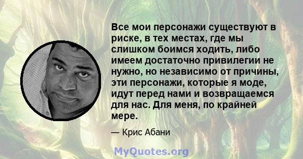 Все мои персонажи существуют в риске, в тех местах, где мы слишком боимся ходить, либо имеем достаточно привилегии не нужно, но независимо от причины, эти персонажи, которые я моде, идут перед нами и возвращаемся для