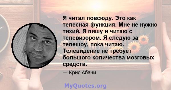 Я читал повсюду. Это как телесная функция. Мне не нужно тихий. Я пишу и читаю с телевизором. Я следую за телешоу, пока читаю. Телевидение не требует большого количества мозговых средств.