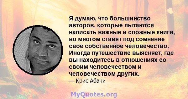 Я думаю, что большинство авторов, которые пытаются написать важные и сложные книги, во многом ставят под сомнение свое собственное человечество. Иногда путешествие выясняет, где вы находитесь в отношениях со своим