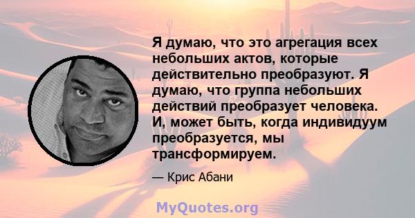 Я думаю, что это агрегация всех небольших актов, которые действительно преобразуют. Я думаю, что группа небольших действий преобразует человека. И, может быть, когда индивидуум преобразуется, мы трансформируем.