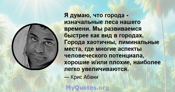 Я думаю, что города - изначальные леса нашего времени. Мы развиваемся быстрее как вид в городах. Города хаотичны, лиминальные места, где многие аспекты человеческого потенциала, хорошие и/или плохие, наиболее легко