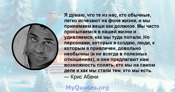 Я думаю, что те из нас, кто обычные, легко исчезают на фоне жизни, и мы принимаем вещи как должное. Мы часто просыпаемся в нашей жизни и удивляемся, как мы туда попали. Но персонажи, которых я создаю, люди, к которым я