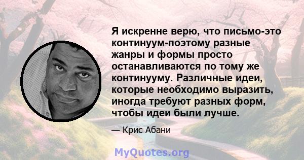 Я искренне верю, что письмо-это континуум-поэтому разные жанры и формы просто останавливаются по тому же континууму. Различные идеи, которые необходимо выразить, иногда требуют разных форм, чтобы идеи были лучше.