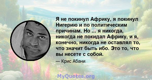 Я не покинул Африку, я покинул Нигерию и по политическим причинам. Но ... я никогда, никогда не покидал Африку, и я, конечно, никогда не оставлял то, что значит быть ибо. Это то, что вы несете с собой.