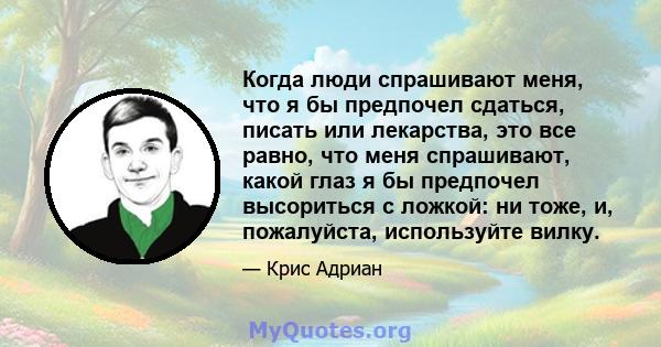 Когда люди спрашивают меня, что я бы предпочел сдаться, писать или лекарства, это все равно, что меня спрашивают, какой глаз я бы предпочел высориться с ложкой: ни тоже, и, пожалуйста, используйте вилку.