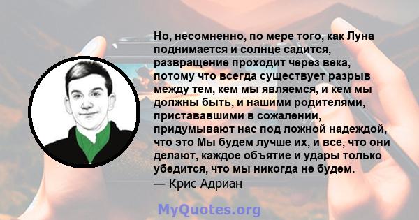 Но, несомненно, по мере того, как Луна поднимается и солнце садится, развращение проходит через века, потому что всегда существует разрыв между тем, кем мы являемся, и кем мы должны быть, и нашими родителями,