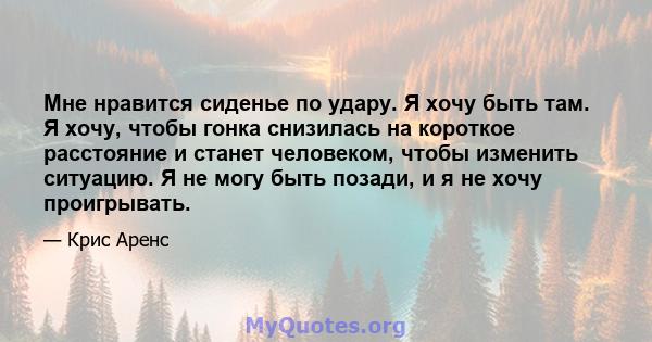 Мне нравится сиденье по удару. Я хочу быть там. Я хочу, чтобы гонка снизилась на короткое расстояние и станет человеком, чтобы изменить ситуацию. Я не могу быть позади, и я не хочу проигрывать.