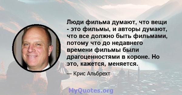 Люди фильма думают, что вещи - это фильмы, и авторы думают, что все должно быть фильмами, потому что до недавнего времени фильмы были драгоценностями в короне. Но это, кажется, меняется.